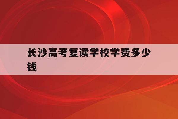 长沙高考复读学校学费多少钱(长沙高考复读学校学费多少钱啊)