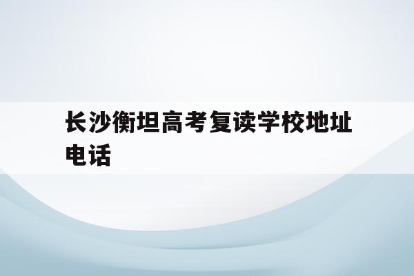 长沙衡坦高考复读学校地址电话(长沙衡坦高考复读学校地址电话查询)