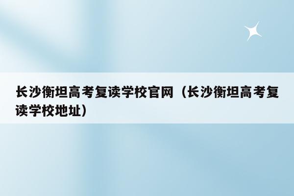 长沙耀华复读中学电话 长沙衡坦高考复读学校地址电话(长沙衡坦高考复读学校地址电话查询)